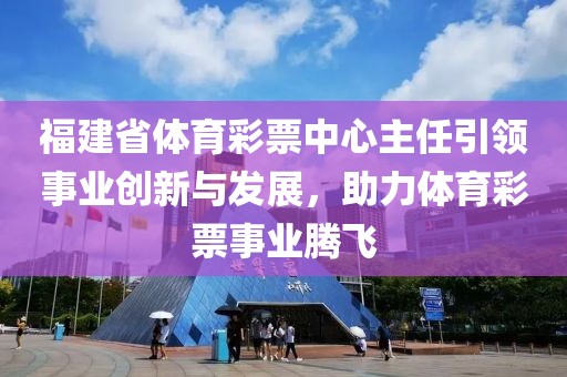 福建省体育彩票中心主任引领事业创新与发展，助力体育彩票事业腾飞