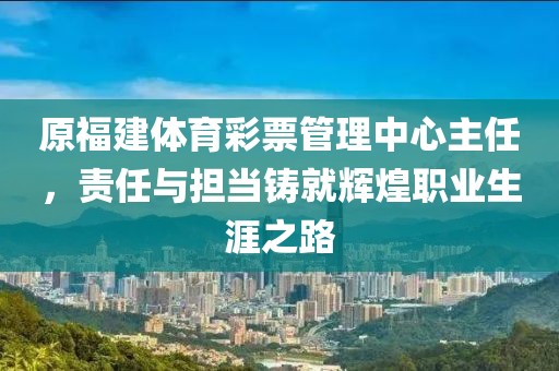 原福建体育彩票管理中心主任，责任与担当铸就辉煌职业生涯之路