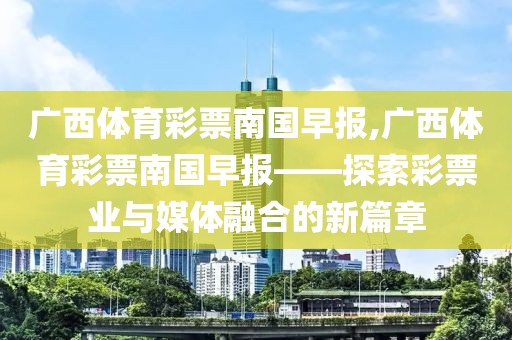 广西体育彩票南国早报,广西体育彩票南国早报——探索彩票业与媒体融合的新篇章