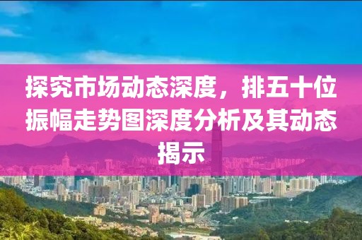 探究市场动态深度，排五十位振幅走势图深度分析及其动态揭示